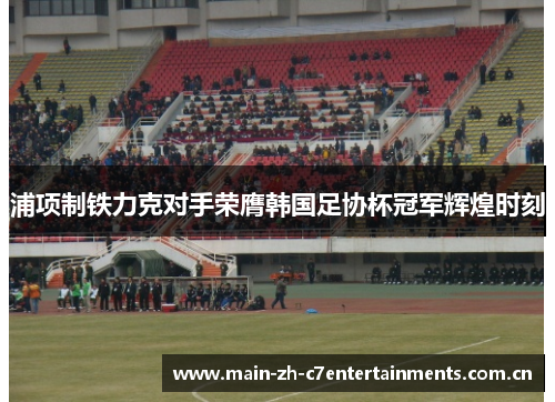 浦项制铁力克对手荣膺韩国足协杯冠军辉煌时刻 浦项制铁力克对手荣膺韩国足协杯冠军辉煌时刻